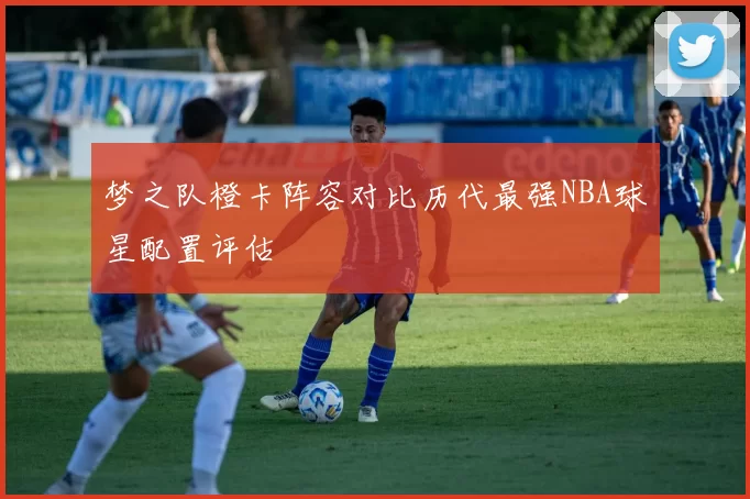 梦之队橙卡阵容对比历代最强NBA球星配置评估