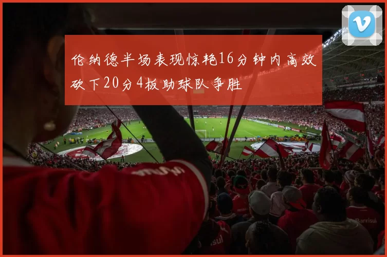 伦纳德半场表现惊艳16分钟内高效砍下20分4板助球队争胜