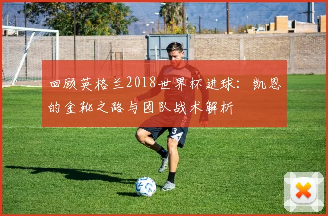 回顾英格兰2018世界杯进球：凯恩的金靴之路与团队战术解析