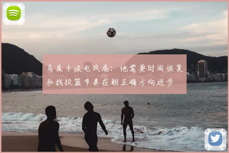乌度卡谈电风扇：他需要时间恢复和找投篮节奏在朝正确方向迈步