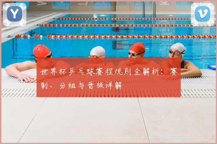 世界杯乒乓球赛程规则全解析：赛制、分组与晋级详解