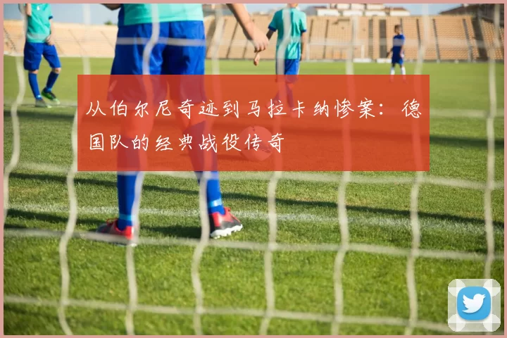 从伯尔尼奇迹到马拉卡纳惨案：德国队的经典战役传奇