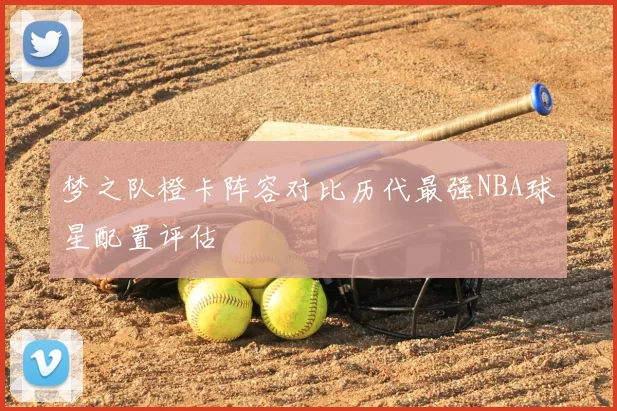 梦之队橙卡阵容对比历代最强NBA球星配置评估
