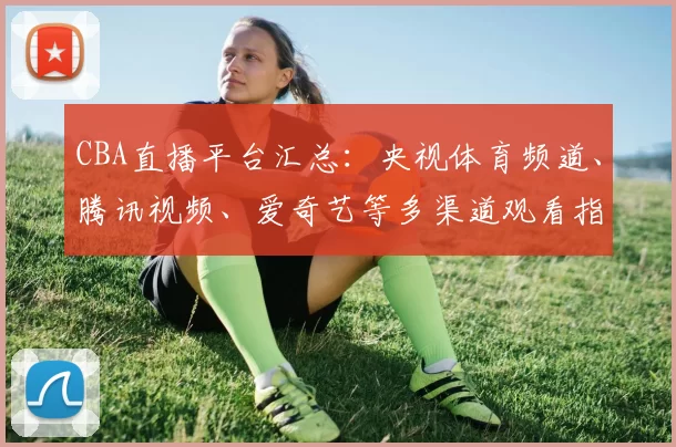 CBA直播平台汇总：央视体育频道、腾讯视频、爱奇艺等多渠道观看指南