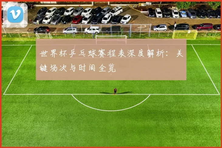 世界杯乒乓球赛程表深度解析：关键场次与时间全览