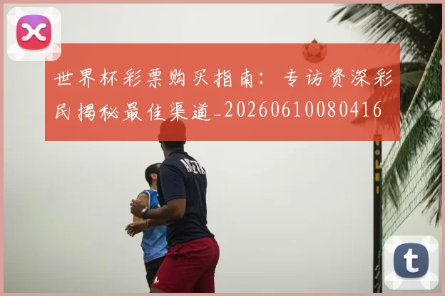 世界杯彩票购买指南：专访资深彩民揭秘最佳渠道_20260610080416