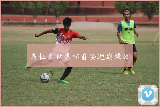 乌拉圭世界杯首场迎战强敌