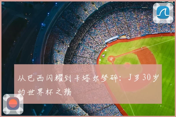 从巴西闪耀到卡塔尔梦碎：J罗30岁的世界杯之殇