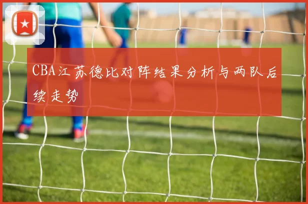 CBA江苏德比对阵结果分析与两队后续走势