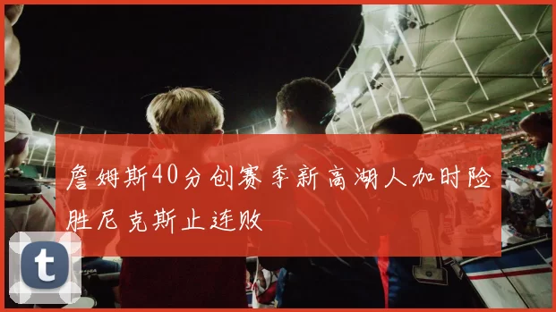 詹姆斯40分创赛季新高湖人加时险胜尼克斯止连败