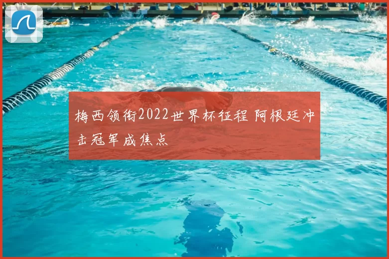 梅西领衔2022世界杯征程 阿根廷冲击冠军成焦点
