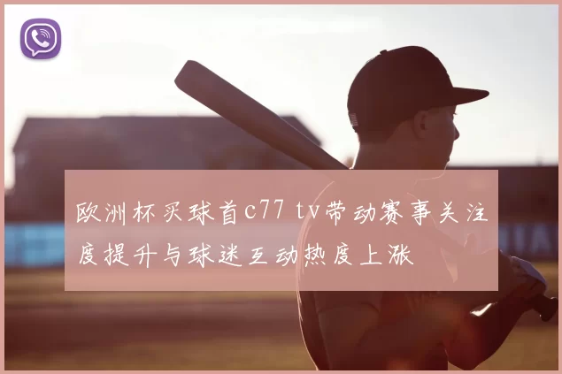 欧洲杯买球首c77 tv带动赛事关注度提升与球迷互动热度上涨