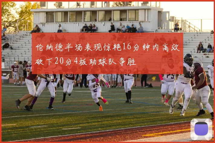 伦纳德半场表现惊艳16分钟内高效砍下20分4板助球队争胜