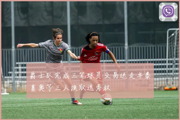 爵士队完成三笔球员交易送走丰泰基奥等三人换取选秀权