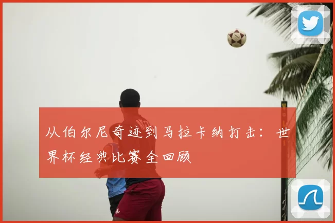 从伯尔尼奇迹到马拉卡纳打击：世界杯经典比赛全回顾