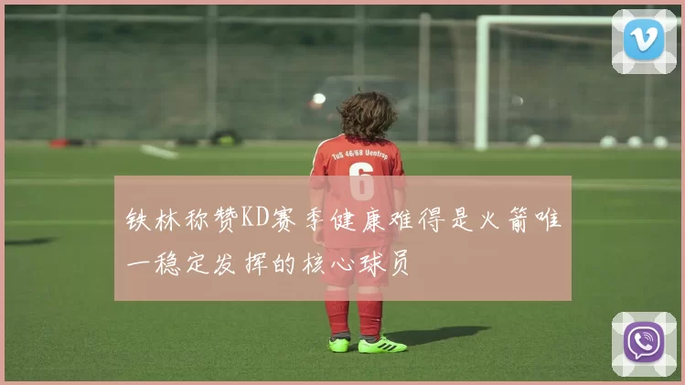 铁林称赞KD赛季健康难得是火箭唯一稳定发挥的核心球员
