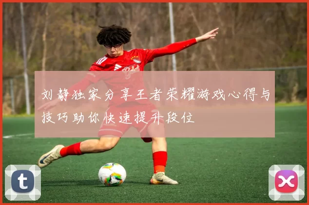 刘静独家分享王者荣耀游戏心得与技巧助你快速提升段位