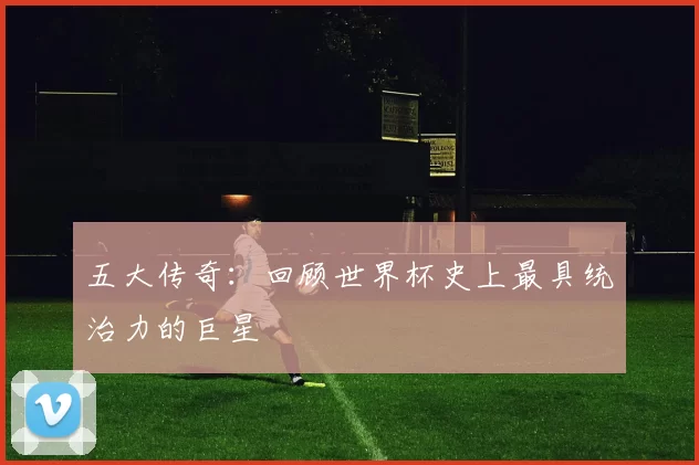 五大传奇：回顾世界杯史上最具统治力的巨星