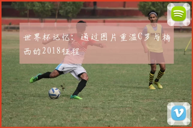 世界杯记忆：通过图片重温C罗与梅西的2018征程
