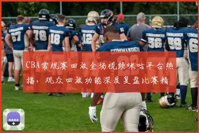 CBA常规赛回放全场视频咪咕平台热播，观众回放功能深度复盘比赛精彩瞬间