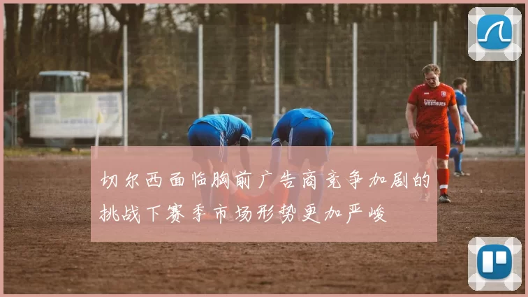切尔西面临胸前广告商竞争加剧的挑战下赛季市场形势更加严峻