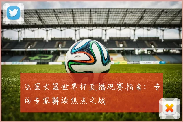 法国女篮世界杯直播观赛指南：专访专家解读焦点之战