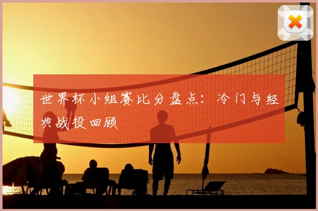 世界杯小组赛比分盘点：冷门与经典战役回顾