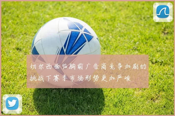 切尔西面临胸前广告商竞争加剧的挑战下赛季市场形势更加严峻