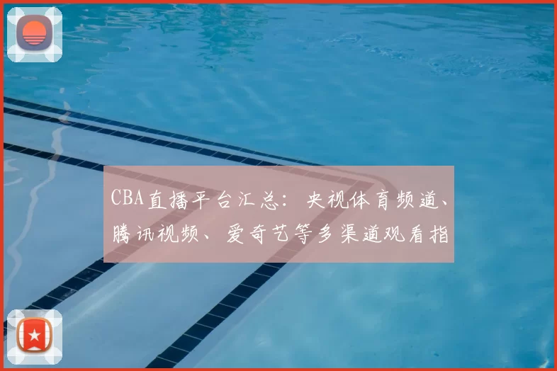 CBA直播平台汇总：央视体育频道、腾讯视频、爱奇艺等多渠道观看指南