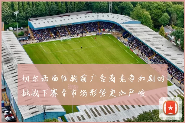 切尔西面临胸前广告商竞争加剧的挑战下赛季市场形势更加严峻