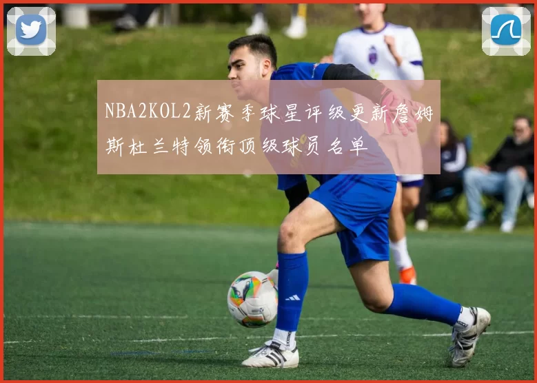 NBA2KOL2新赛季球星评级更新詹姆斯杜兰特领衔顶级球员名单