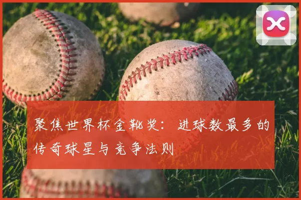 聚焦世界杯金靴奖：进球数最多的传奇球星与竞争法则