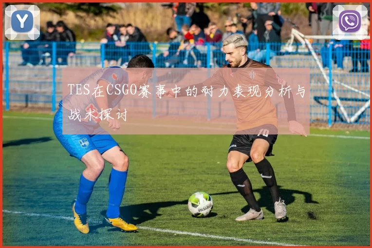 TES在CSGO赛事中的耐力表现分析与战术探讨