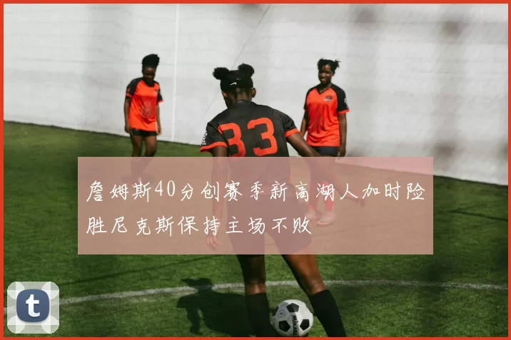 詹姆斯40分创赛季新高湖人加时险胜尼克斯保持主场不败