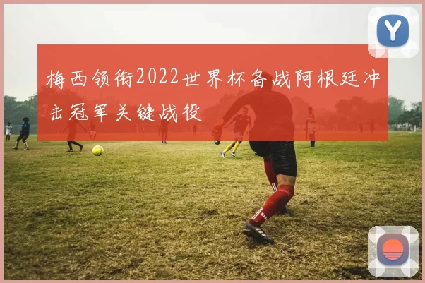 梅西领衔2022世界杯备战阿根廷冲击冠军关键战役