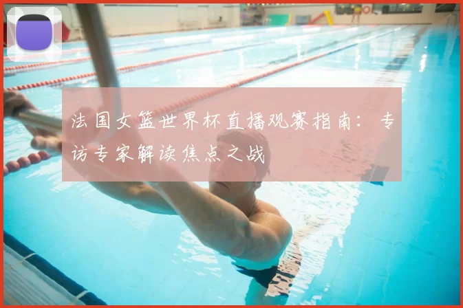 法国女篮世界杯直播观赛指南：专访专家解读焦点之战