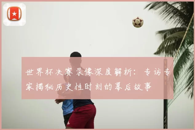 世界杯决赛录像深度解析：专访专家揭秘历史性时刻的幕后故事