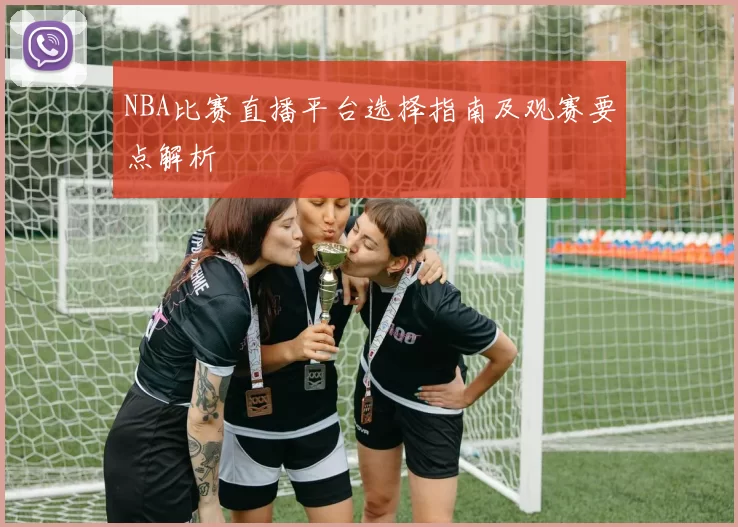 NBA比赛直播平台选择指南及观赛要点解析