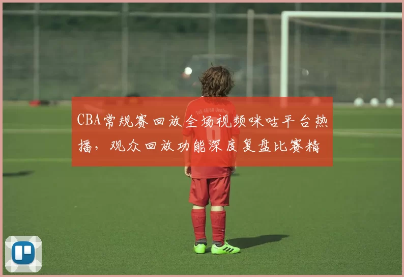 CBA常规赛回放全场视频咪咕平台热播，观众回放功能深度复盘比赛精彩瞬间