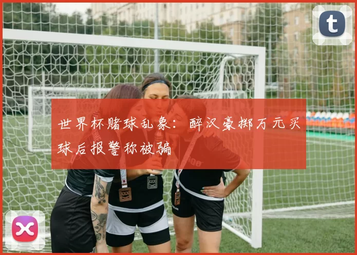 世界杯赌球乱象：醉汉豪掷万元买球后报警称被骗