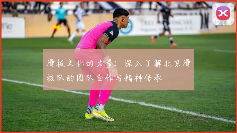 滑板文化的力量：深入了解北京滑板队的团队合作与精神传承