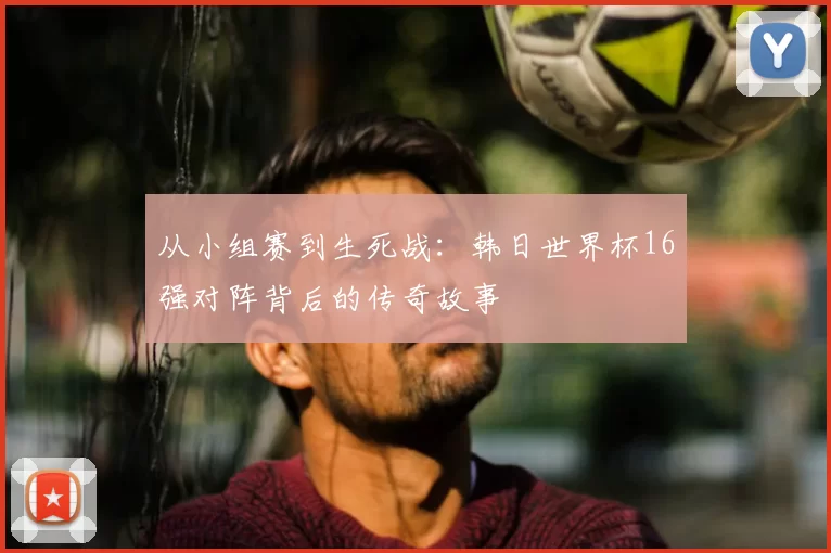 从小组赛到生死战：韩日世界杯16强对阵背后的传奇故事