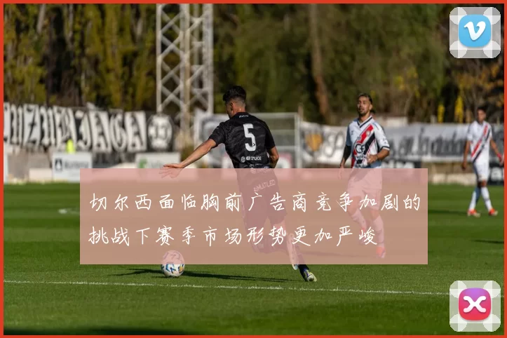 切尔西面临胸前广告商竞争加剧的挑战下赛季市场形势更加严峻