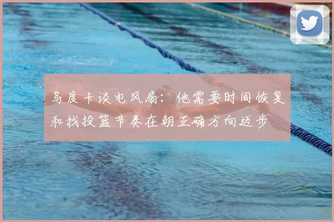 乌度卡谈电风扇：他需要时间恢复和找投篮节奏在朝正确方向迈步