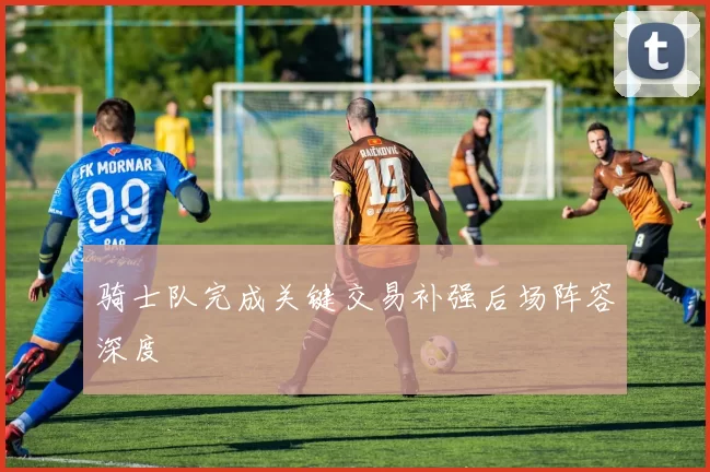 骑士队完成关键交易补强后场阵容深度