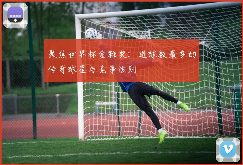 聚焦世界杯金靴奖：进球数最多的传奇球星与竞争法则