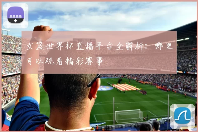 女篮世界杯直播平台全解析：哪里可以观看精彩赛事