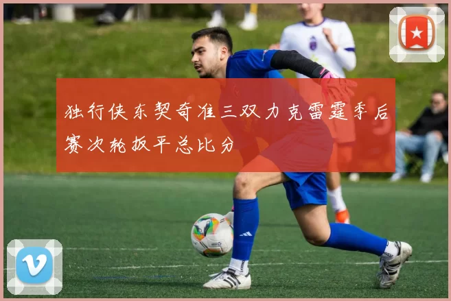 独行侠东契奇准三双力克雷霆季后赛次轮扳平总比分