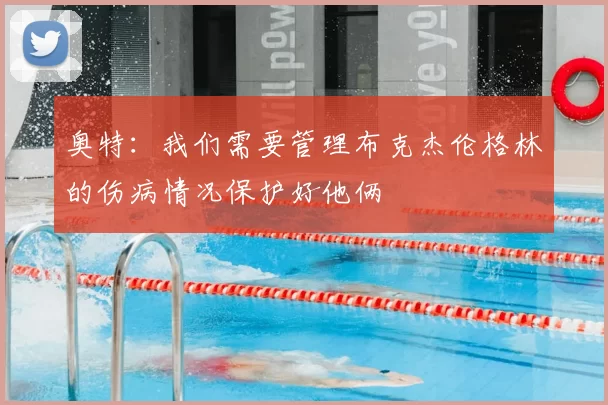 奥特：我们需要管理布克杰伦格林的伤病情况保护好他俩