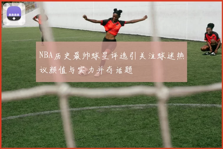 NBA历史最帅球星评选引关注球迷热议颜值与实力并存话题
